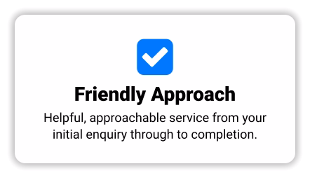  Friendly Approach Helpful, approachable service from your initial enquiry through to completion.